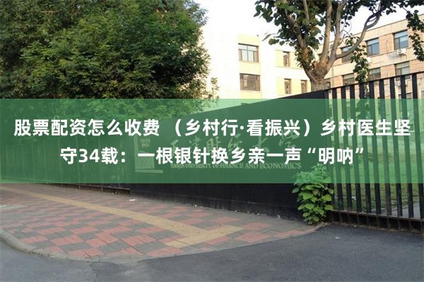 股票配资怎么收费 （乡村行·看振兴）乡村医生坚守34载：一根银针换乡亲一声“明呐”